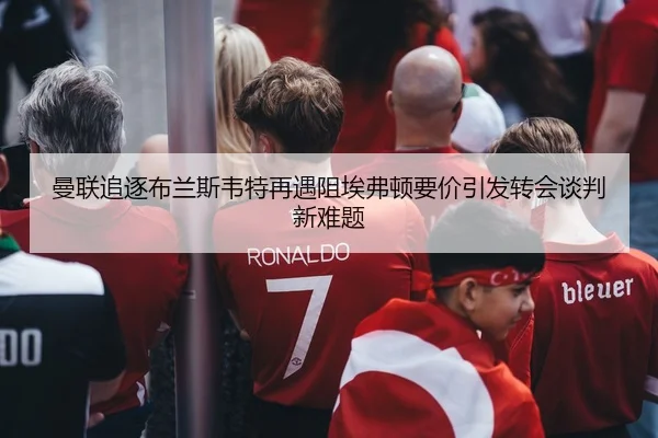 曼联追逐布兰斯韦特再遇阻埃弗顿要价引发转会谈判新难题（Kaiyun Sports）