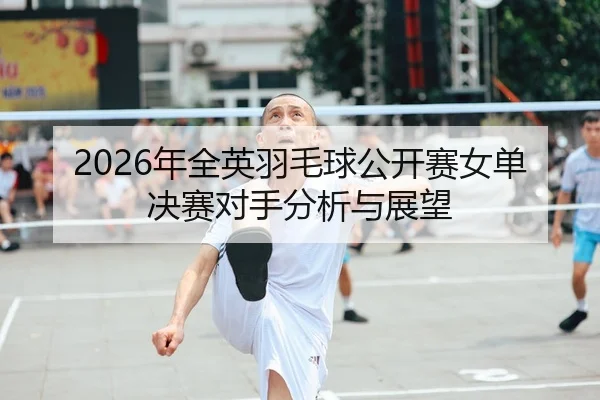 2026年全英羽毛球公开赛女单决赛对手分析与展望