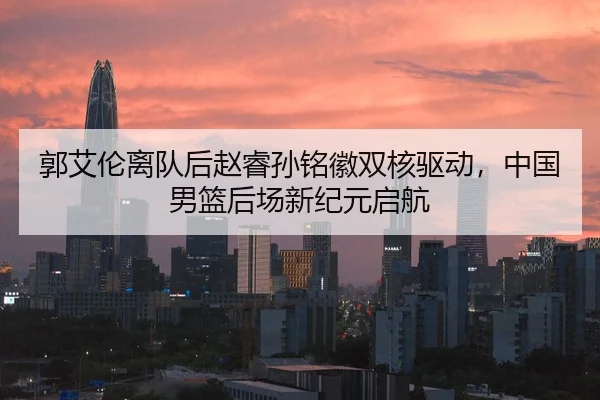 郭艾伦离队后赵睿孙铭徽双核驱动，中国男篮后场新纪元启航