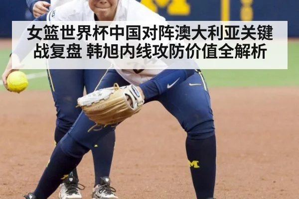 女篮世界杯中国对阵澳大利亚关键战复盘 韩旭内线攻防价值全解析